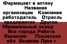 Фармацевт в аптеку. 8-906 › Название организации ­ Компания-работодатель › Отрасль предприятия ­ Другое › Минимальный оклад ­ 1 - Все города Работа » Вакансии   . Псковская обл.,Великие Луки г.